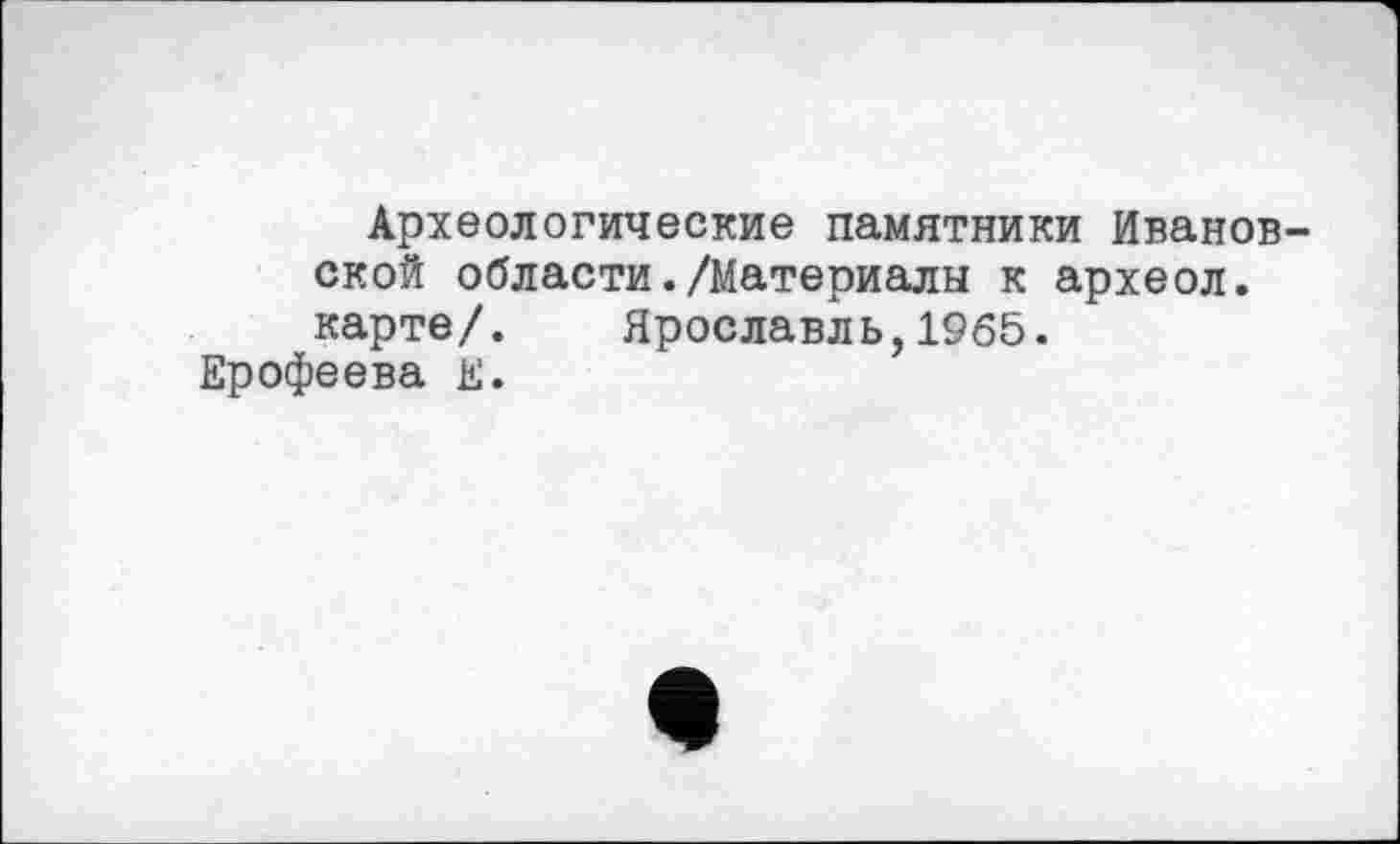 ﻿Археологические памятники Ивановской области./Материалы к археол. карте/. Ярославль,1965.
Ерофеева Е.